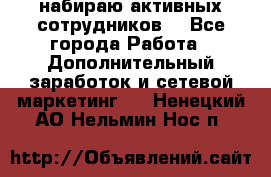 набираю активных сотрудников  - Все города Работа » Дополнительный заработок и сетевой маркетинг   . Ненецкий АО,Нельмин Нос п.